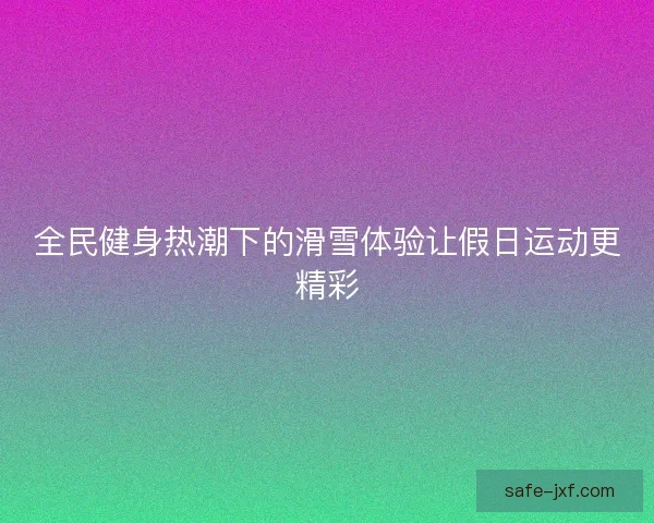 全民健身热潮下的滑雪体验让假日运动更精彩 全民健身热潮下的滑雪体验让假日运动更精彩
