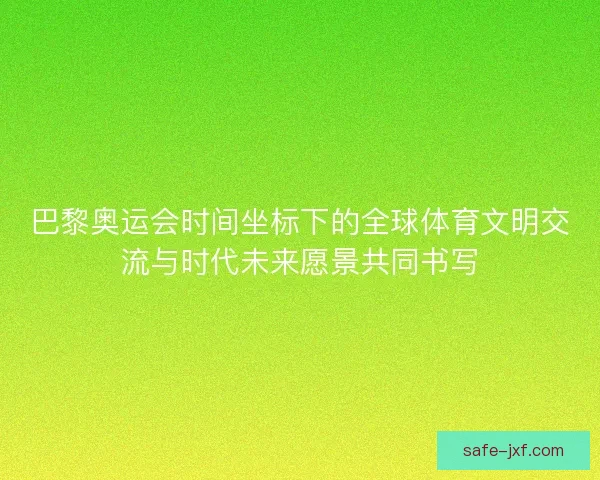 巴黎奥运会时间坐标下的全球体育文明交流与时代未来愿景共同书写 巴黎奥运会时间坐标下的全球体育文明交流与时代未来愿景共同书写