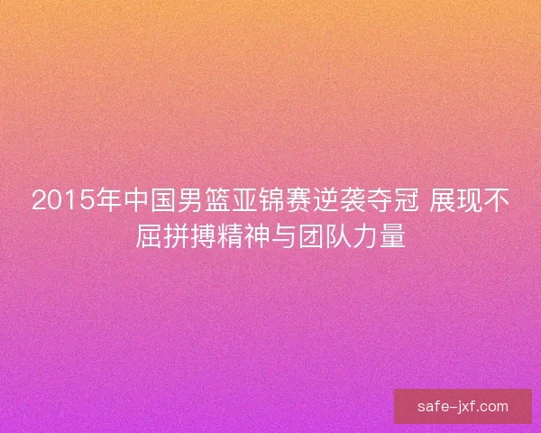 2015年中国男篮亚锦赛逆袭夺冠 展现不屈拼搏精神与团队力量