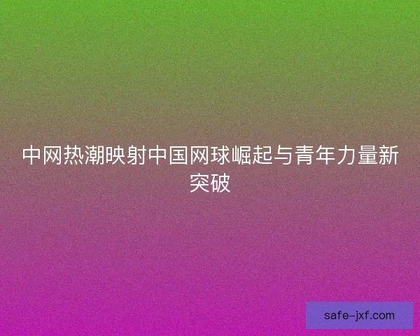 中网热潮映射中国网球崛起与青年力量新突破 中网热潮映射中国网球崛起与青年力量新突破