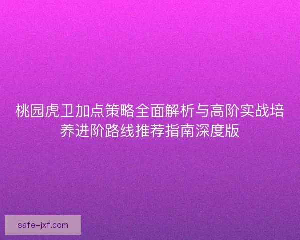 桃园虎卫加点策略全面解析与高阶实战培养进阶路线推荐指南深度版 桃园虎卫加点策略全面解析与高阶实战培养进阶路线推荐指南深度版