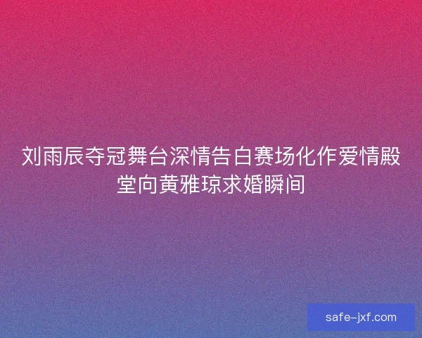 刘雨辰夺冠舞台深情告白赛场化作爱情殿堂向黄雅琼求婚瞬间 刘雨辰夺冠舞台深情告白赛场化作爱情殿堂向黄雅琼求婚瞬间