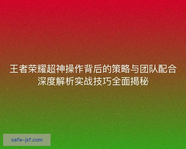 王者荣耀超神操作背后的策略与团队配合深度解析实战技巧全面揭秘