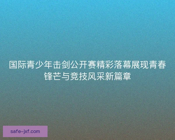 国际青少年击剑公开赛精彩落幕展现青春锋芒与竞技风采新篇章 国际青少年击剑公开赛精彩落幕展现青春锋芒与竞技风采新篇章